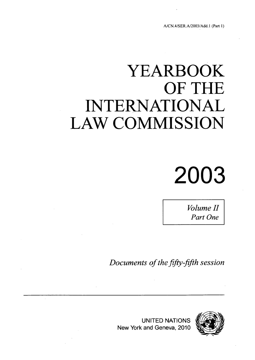 handle is hein.intyb/unyilc0303 and id is 1 raw text is: AJCN.4/SER.A/2003/Add.1 (Part 1)

YEARBOOK
OF THE
INTERNATIONAL
LAW COMMISSION
2003

Volume II
Part One

Documents of the fifty-fifth session

UNITED NATIONS
New York and Geneva, 2010


