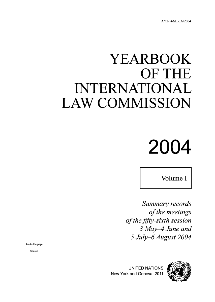 handle is hein.intyb/unyilc0401 and id is 1 raw text is: A/CN.4/SER.A/2004

YEARBOOK
OF THE
INTERNATIONAL
LAW COMMISSION
2004
Volume I
Summary records
of the meetings
of the fifty-sixth session
3 May-4 June and
5 July-6 August 2004
Go to the page
Search
UNITED NATIONS (1
New York and Geneva, 2011 a



