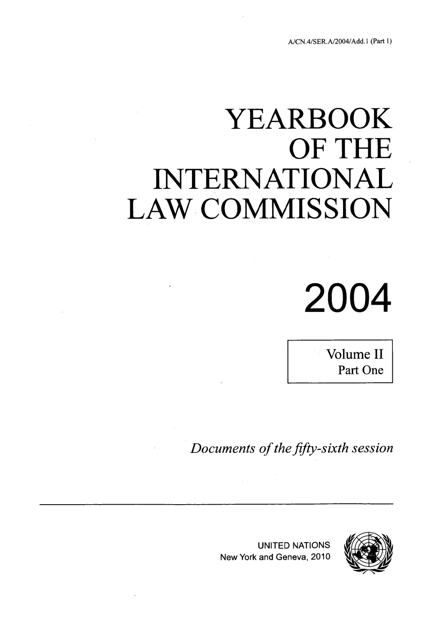 handle is hein.intyb/unyilc0402 and id is 1 raw text is: A/CN.4/SER.A/2004/Add. 1 (Part 1)

YEARBOOK
OF THE
INTERNATIONAL
LAW COMMISSION
2004

Volume II
Part One

Documents of the fifty-sixth session

UNITED NATIONS
New York and Geneva, 2010


