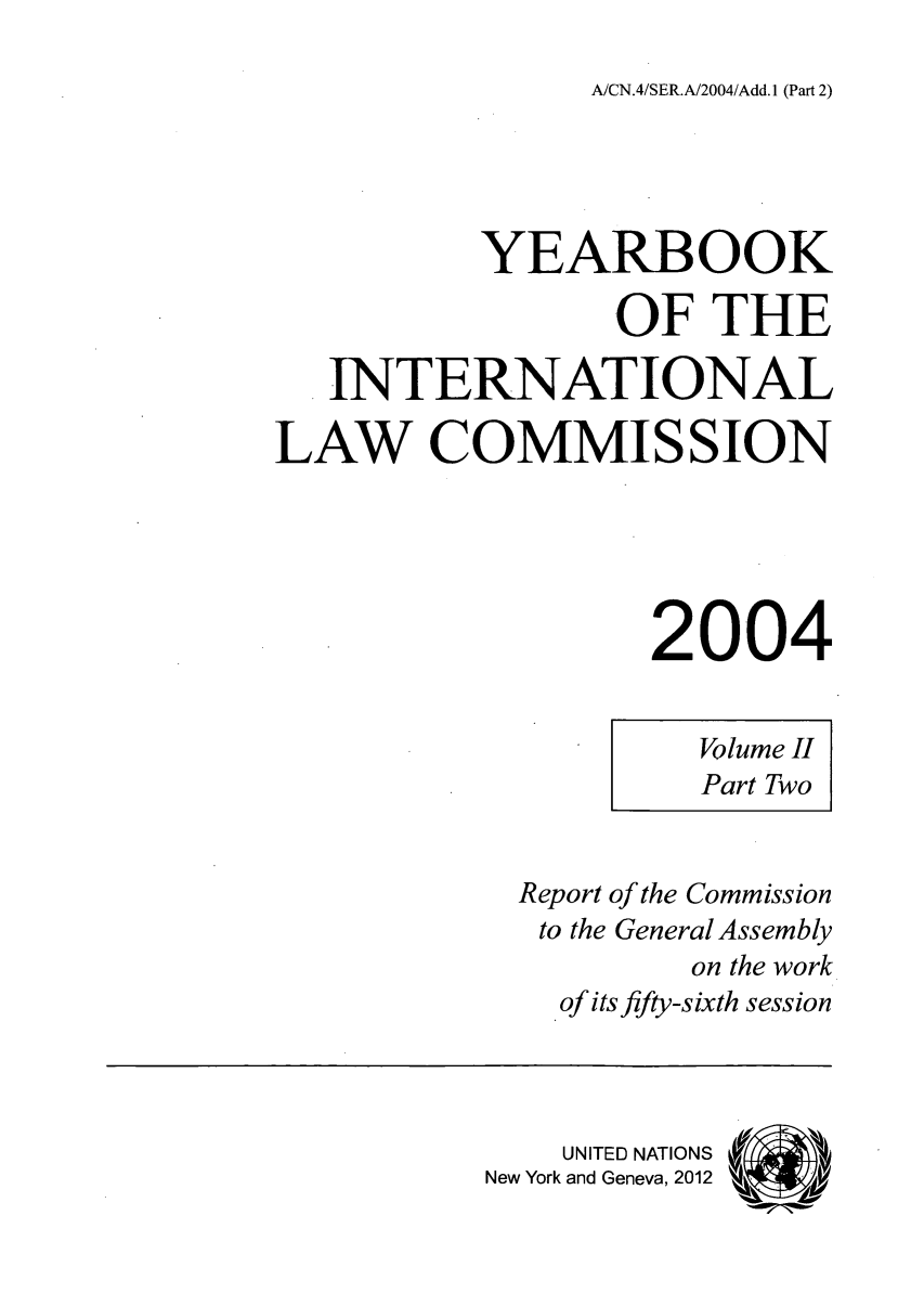 handle is hein.intyb/unyilc0403 and id is 1 raw text is: A/CN.4/SER.A/2004/Add. 1 (Part 2)

YEARBOOK
OF THE
INTERNATIONAL
LAW COMMISSION
2004

Volume II
Part Two

Report of the Commission
to the General Assembly
on the work
of its fifty-sixth session
UNITED NATIONS (1
New York and Geneva, 2012



