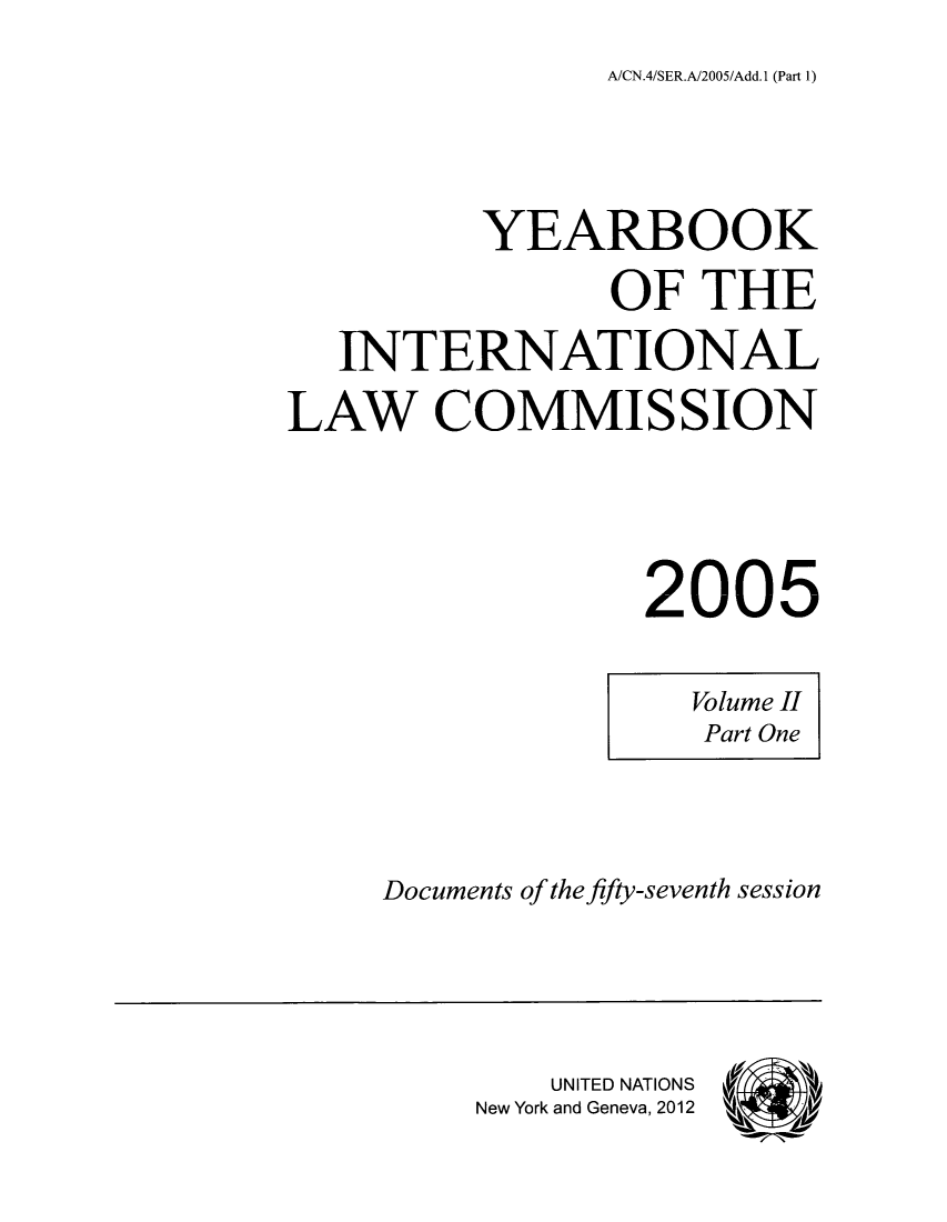 handle is hein.intyb/unyilc0502 and id is 1 raw text is: A/CN.4/SER.A/2005/Add.1 (Part 1)

YEARBOOK
OF THE
INTERNATIONAL
LAW COMMISSION
2005

Volume II
Part One

Documents of the fifty-seventh session

UNITED NATIONS
New York and Geneva, 2012


