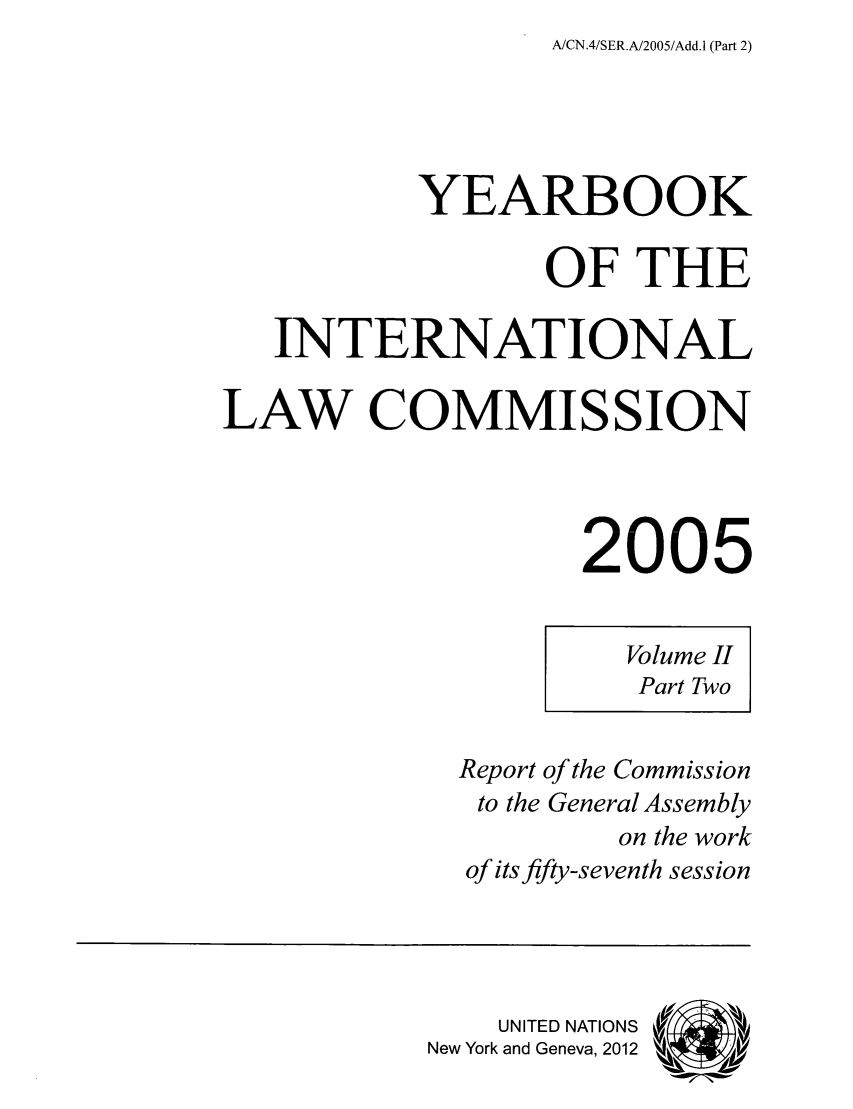 handle is hein.intyb/unyilc0503 and id is 1 raw text is: A/CN.4/SER.A/2005/Add.1 (Part 2)

YEARBOOK
OF THE
INTERNATIONAL
LAW COMMISSION
2005

Volume II
Part Two

Report of the Commission
to the General Assembly
on the work
of its fifty-seventh session
UNITED NATIONS
New York and Geneva, 2012 ek  ,/


