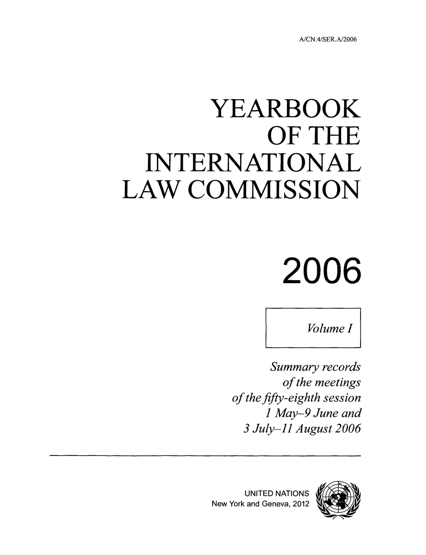 handle is hein.intyb/unyilc0601 and id is 1 raw text is: A/CN.4/SER.A/2006

YEARBOOK
OF THE
INTERNATIONAL
LAW COMMISSION
2006
Volume I
Summary records
of the meetings
of the fifty-eighth session
1 May-9 June and
3 July-il August 2006
UNITED NATIONS
New York and Geneva, 2012


