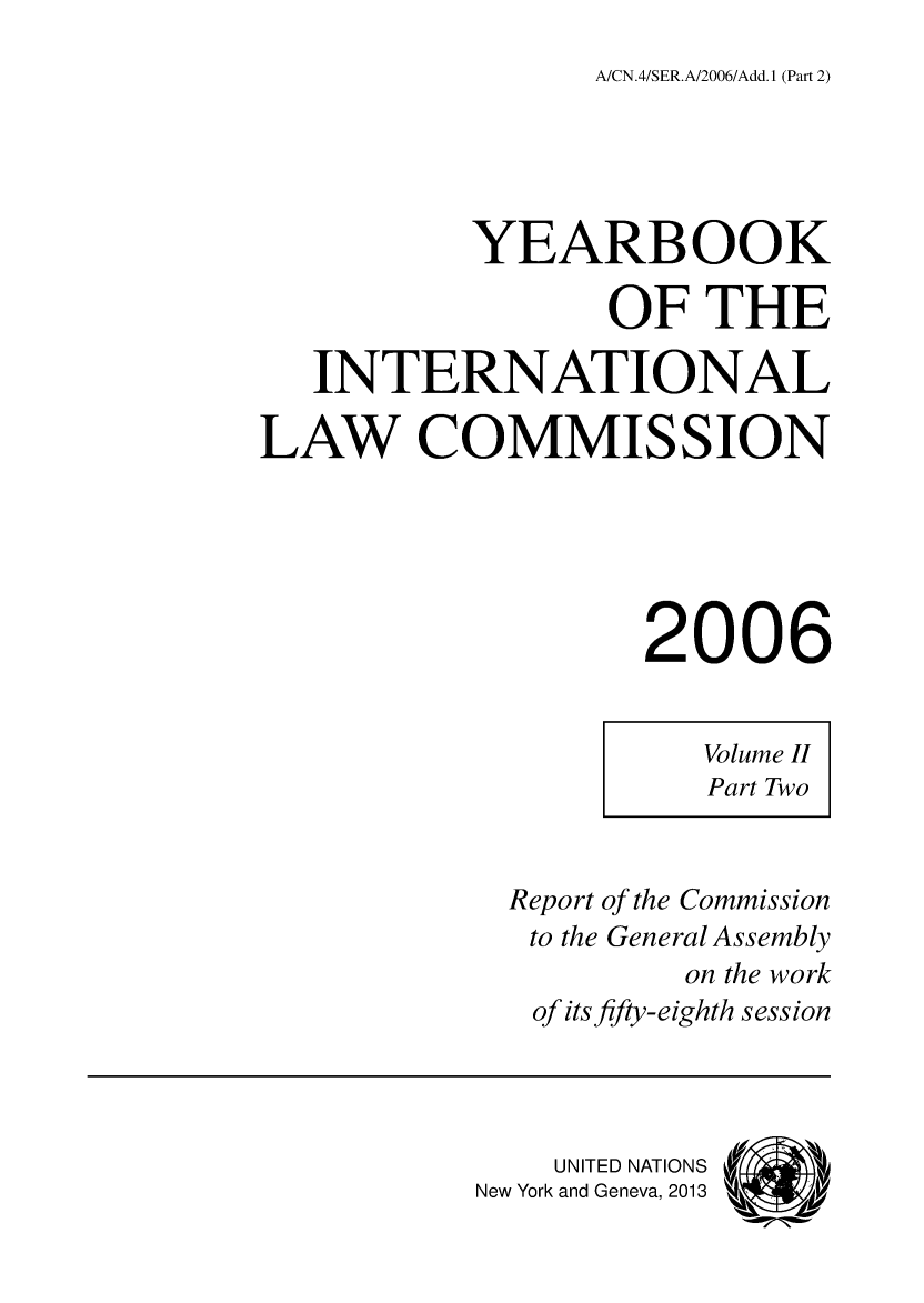 handle is hein.intyb/unyilc0603 and id is 1 raw text is: A/CN.4/SER.A/2006/Add. 1 (Part 2)

YEARBOOK
OF THE
INTERNATIONAL
LAW COMMISSION
2006
Volume II
Part Two
Report of the Commission
to the General Assembly
on the work
of its fifty-eighth session
UNITED NATIONS
New York and Geneva, 2013  Ad


