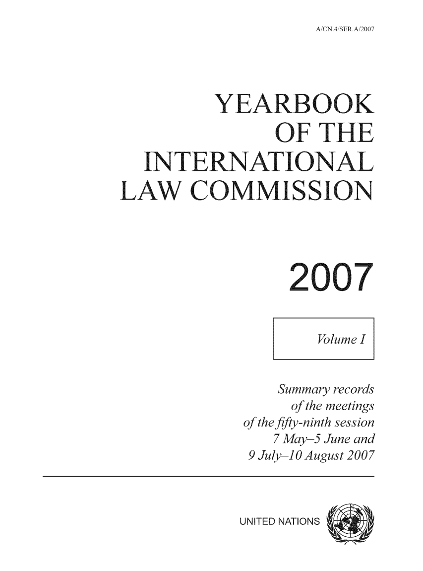 handle is hein.intyb/unyilc0701 and id is 1 raw text is: A CN.4SER.A/2007

YEARBOOK
OF THE
NTERNATIONAL
LAW COMMISSION
Volume I
Summary records
of the meetings
of the fifty-ninth session
7 May-5 June and
9 July-10 August 2007

UNITED NATIONS


