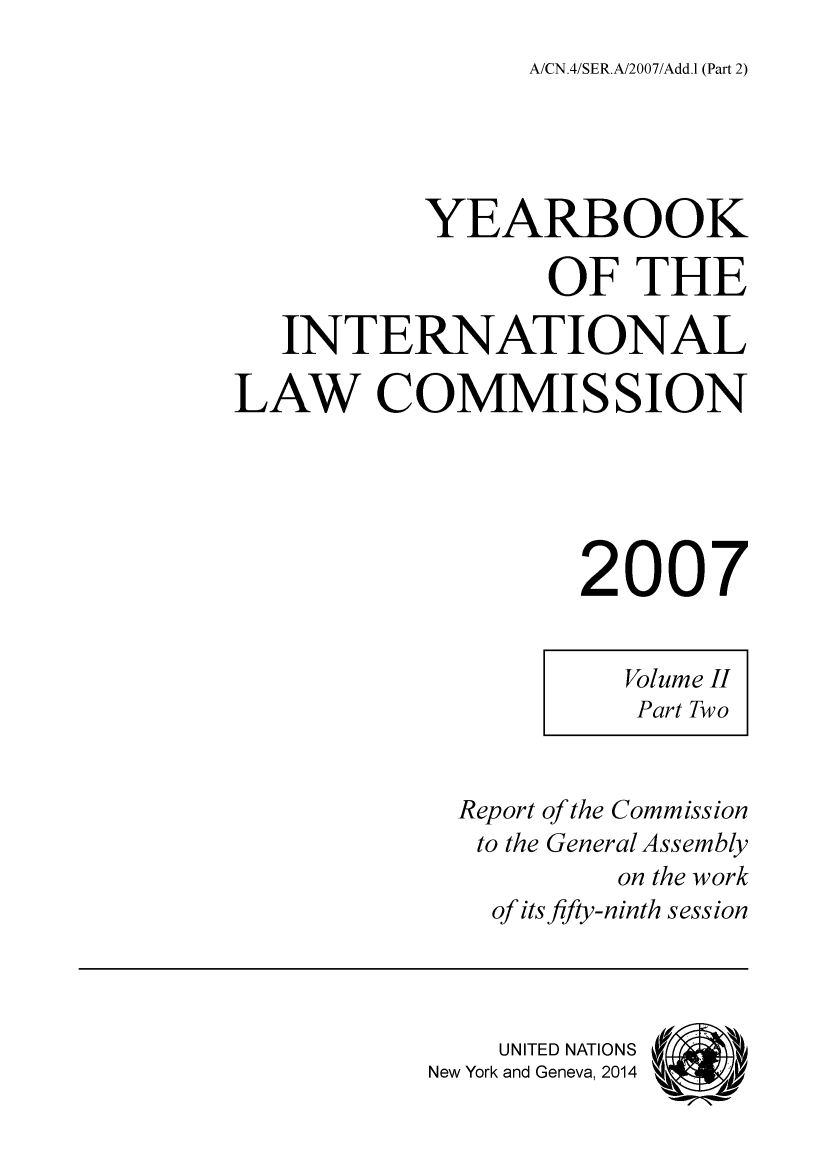 handle is hein.intyb/unyilc0703 and id is 1 raw text is: A/CN.4/SER.A/2007/Add.1 (Part 2)

YEARBOOK
OF THE
INTERNATIONAL
LAW COMMISSION
2007
Volume II
Part Two
Report of the Commission
to the General Assembly
on the work
of its fifty-ninth session
UNITED NATIONS   'i
New York and Geneva, 2014



