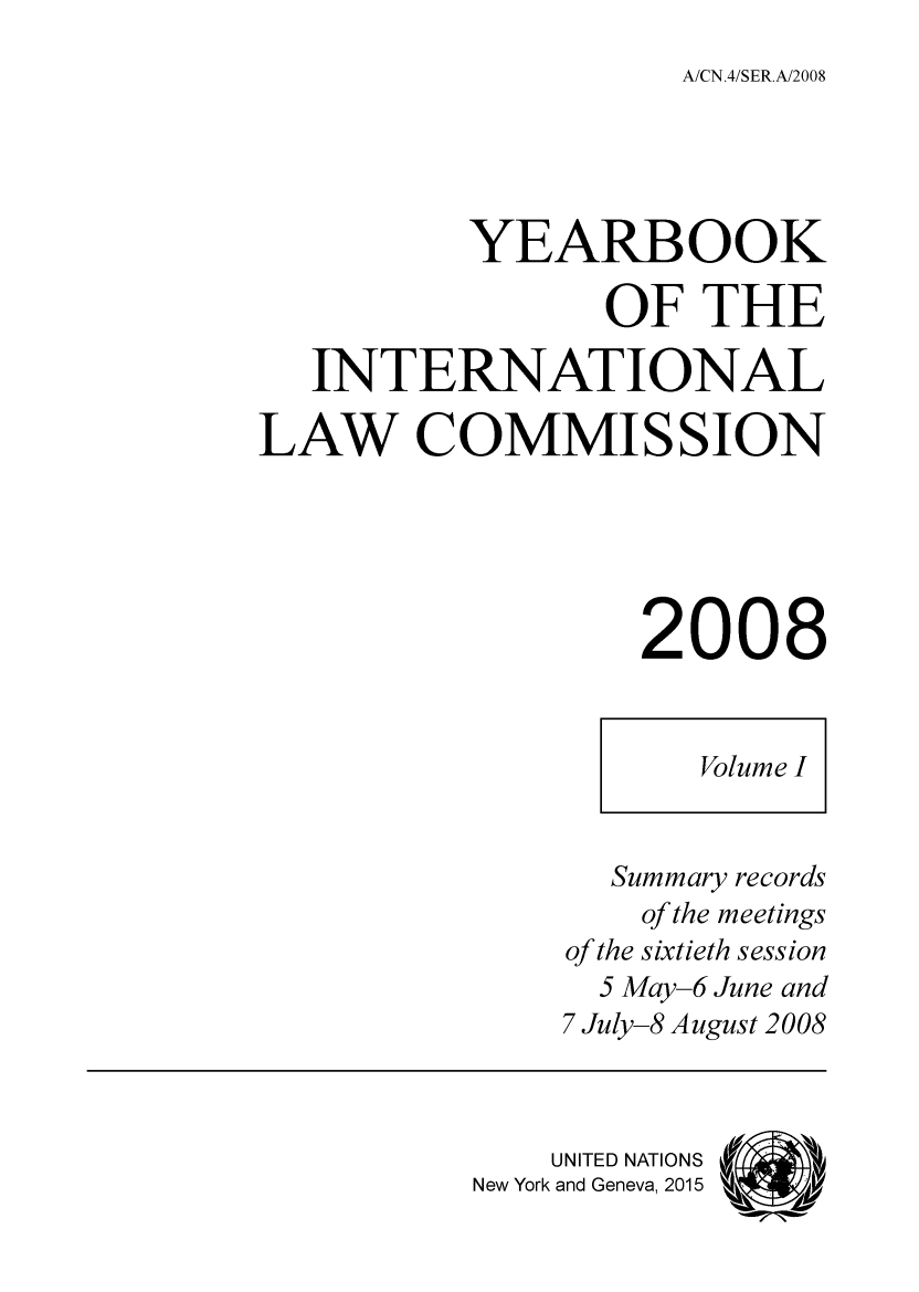 handle is hein.intyb/unyilc0801 and id is 1 raw text is: A/CN.4/SER.A/2008

YEARBOOK
OF THE
INTERNATIONAL
LAW COMMISSION
2008
Volume I
Summary records
of the meetings
of the sixtieth session
5 May-6 June and
7 July-8 August 2008
UNITED NATIONS   'i
New York and Geneva, 2015


