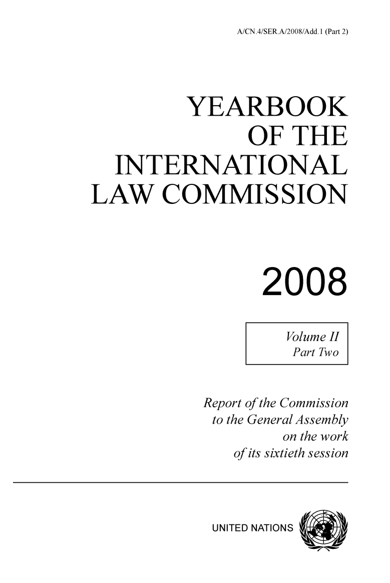 handle is hein.intyb/unyilc0803 and id is 1 raw text is: 
A/CN.4/SER.A/2008/Add. I (Part 2)


          YEARBOOK

                OF   THE

  INTERNATIONAL

LAW COMMISSION





                  2008


Report of the Commission
to the General Assembly
        on the work
   of its sixtieth session




 UNITED NATIONS


Volume II
Part Two


