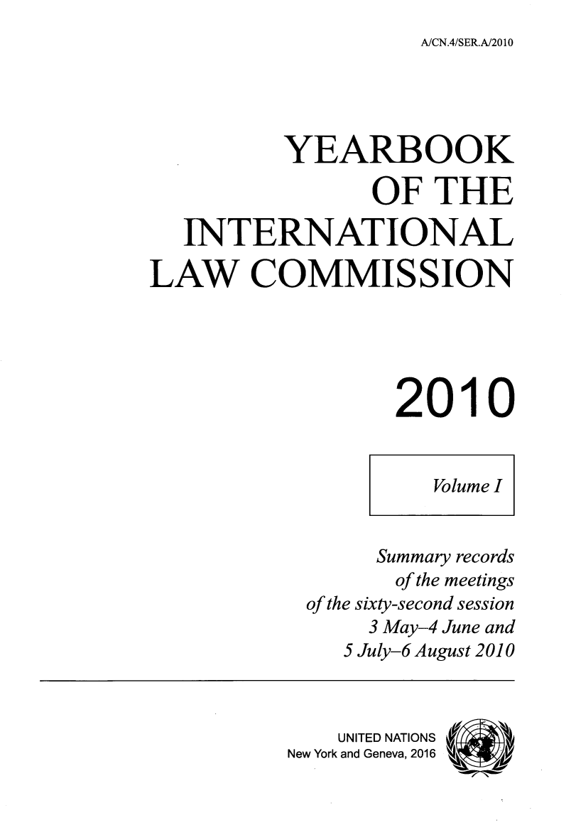 handle is hein.intyb/unyilc1001 and id is 1 raw text is: 
A/CN.4/SER.A/2010


          YEARBOOK

                 OF THE

   INTERNATIONAL

LAW COMMISSION





                   2010


                     Volume I


                 Summary records
                   of the meetings
            of the sixty-second session
                 3 May-4 June and
               5 July-6 August 2010



               UNITED NATIONS
          New York and Geneva, 2016  k:


