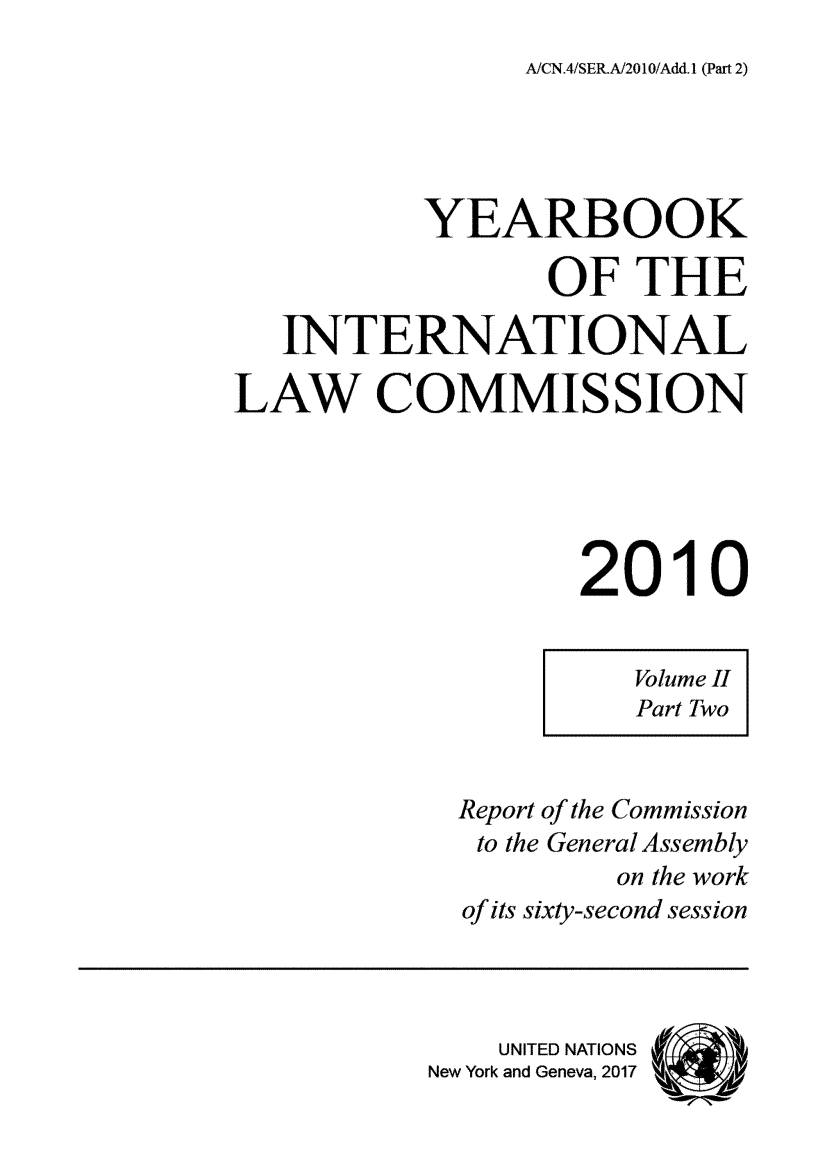 handle is hein.intyb/unyilc1003 and id is 1 raw text is: 
A/CN.4/SERA/201O/Add.1 (Part 2)


           YEARBOOK

                  OF   THE

   INTERNATIONAL

LAW COMMISSION





                   2010


                       Volume II
                       Part Two


             Report of the Commission
             to the General Assembly
                     on the work
             of its sixty-second session




               UNITED NATIONS (
           New York and Geneva, 2017


