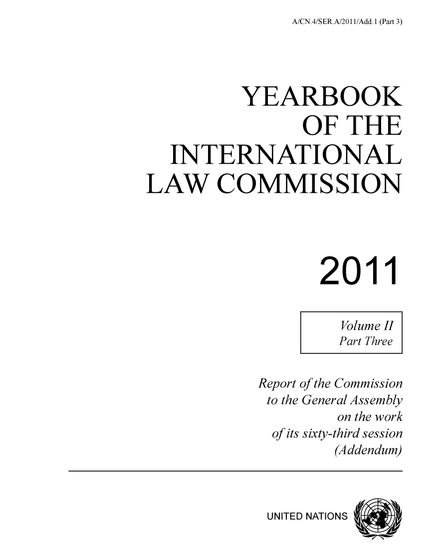 handle is hein.intyb/unyilc1104 and id is 1 raw text is: A/CN.4/SER.A/2011/Add.1 (Part 3)


          YEARBOOK

                 OF   THE

   INTERNATIONAL

LAW COMMISSION





                   2011


                     Volume II
                     Part Three


            Report of the Commission
            to the General Assembly
                     on the work
              of its sixty-third session
                    (Addendum)



             UNITED NATIONS


