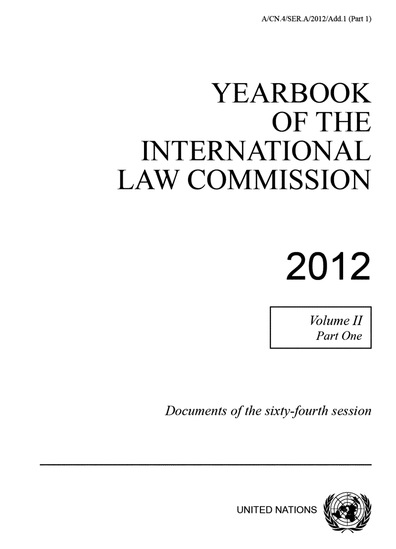 handle is hein.intyb/unyilc1204 and id is 1 raw text is: A/CN.4/SER.A/2012/Add.1 (Pait 1)


         YEAIBOOK
               OF  THE
  INTERNATIONAL
LAW COMMISSION



                2012


Documents of the sixty-fourth session


UNITED NATIONS


Volume II
Part One


