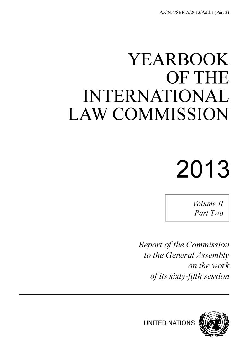 handle is hein.intyb/unyilc1302 and id is 1 raw text is: A/CN.4/SER.A/2013/Add.1 (Part 2)


          YEARBOOK

                 OF  THE

   INTERNATIONAL

LAW COMMISSION





                  2013


Report of the Commission
to the General Assembly
        on the work
  of its sixty-fifth session




  UNITED NATIONS


Volume II
Part Two


