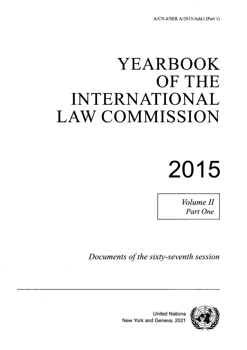 handle is hein.intyb/unyilc1501 and id is 1 raw text is: A/CN.4/SER.A/2015/Add.1 (Part 1)

YEARBOOK
OF THE
INTERNATIONAL
LAW COMMISSION
2015

Documents of the sixty-seventh session

United Nations
New York and Geneva, 2021

Volume Hl
Part One


