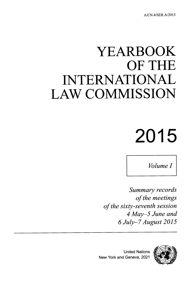 handle is hein.intyb/unyilc1511 and id is 1 raw text is: A/CN.4/SER.A/2015

YEARBOOK
OF THE
INTERNATIONAL
LAW COMMISSION
2015

Summary records
of the meetings
of the sixty-seventh session
4 May-5 June and
6 July-7 August 2015
United Nations
New York and Geneva, 2021  k

Volume I


