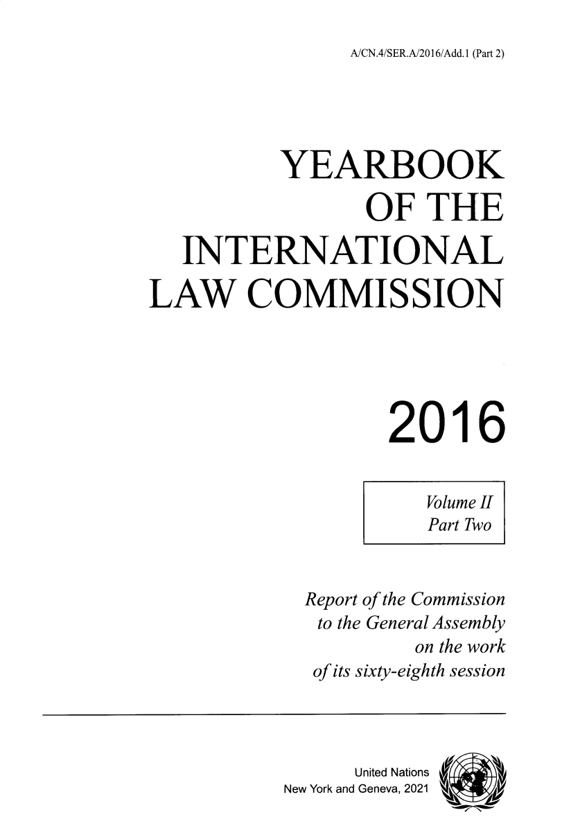 handle is hein.intyb/unyilc1603 and id is 1 raw text is: A/CN.4/SER.A/2016/Add.1 (Part 2)

YEARBOOK
OF THE
INTERNATIONAL
LAW COMMISSION
2016
Volume II
Part Two
Report of the Commission
to the General Assembly
on the work
of its sixty-eighth session
United Nations
New York and Geneva, 2021


