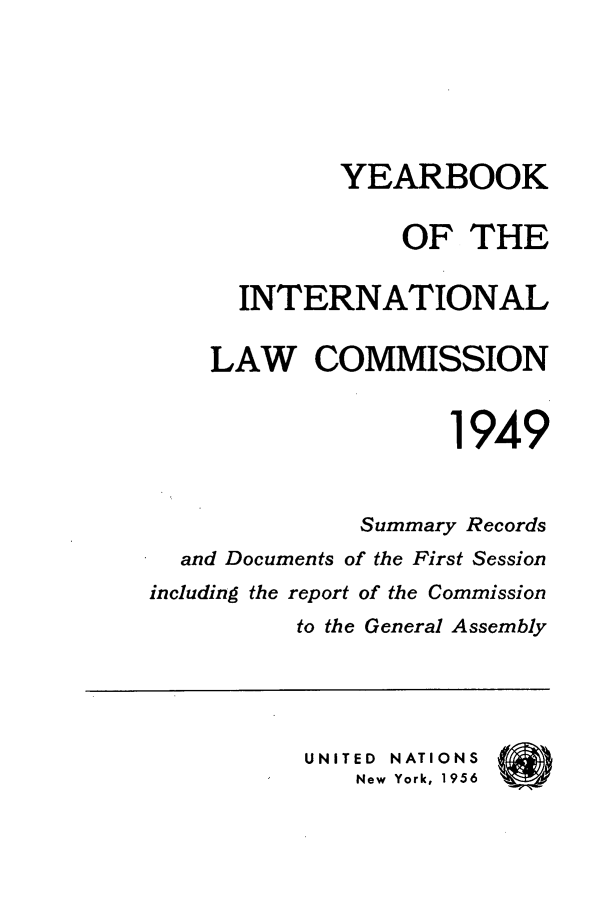 handle is hein.intyb/unyilc1949 and id is 1 raw text is: YEARBOOK
OF THE
INTERNATIONAL
LAW COMMISSION
1949
Summary Records
and Documents of the First Session
including the report of the Commission
to the General Assembly
UNITED NATIONS
New York, 1956


