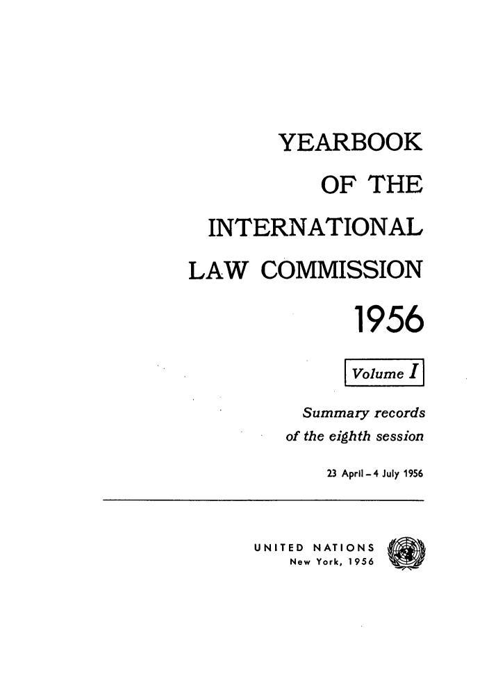 handle is hein.intyb/unyilc1956 and id is 1 raw text is: YEARBOOK
OF THE
INTERNATIONAL
LAW COMMISSION
1956
Volume I[
Summary records
of the eighth session
23 April-4 July 1956
UNITED  NATIONS  (
New York, 1956



