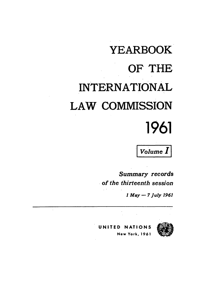 handle is hein.intyb/unyilc1961 and id is 1 raw text is: YEARBOOK
OF THE
INTERNATIONAL
LAW COMMISSION
1961
ovoleI
Summary records
of the thirteenth session
1 May- 7 July 1961
UNITED NATIONS
New York, 1961


