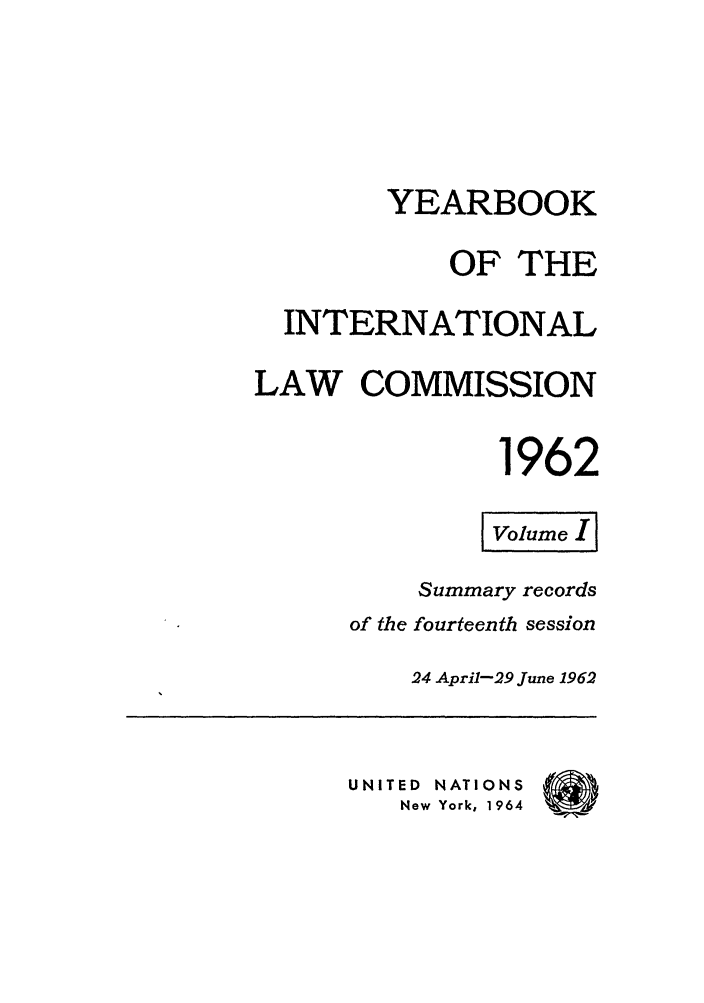 handle is hein.intyb/unyilc1962 and id is 1 raw text is: YEARBOOK
OF THE
INTERNATIONAL
LAW COMMISSION
1962
Volume, I I
Summary records
of the fourteenth session
24 April-29 June 1962
UNITED NATIONS
New York, 1964



