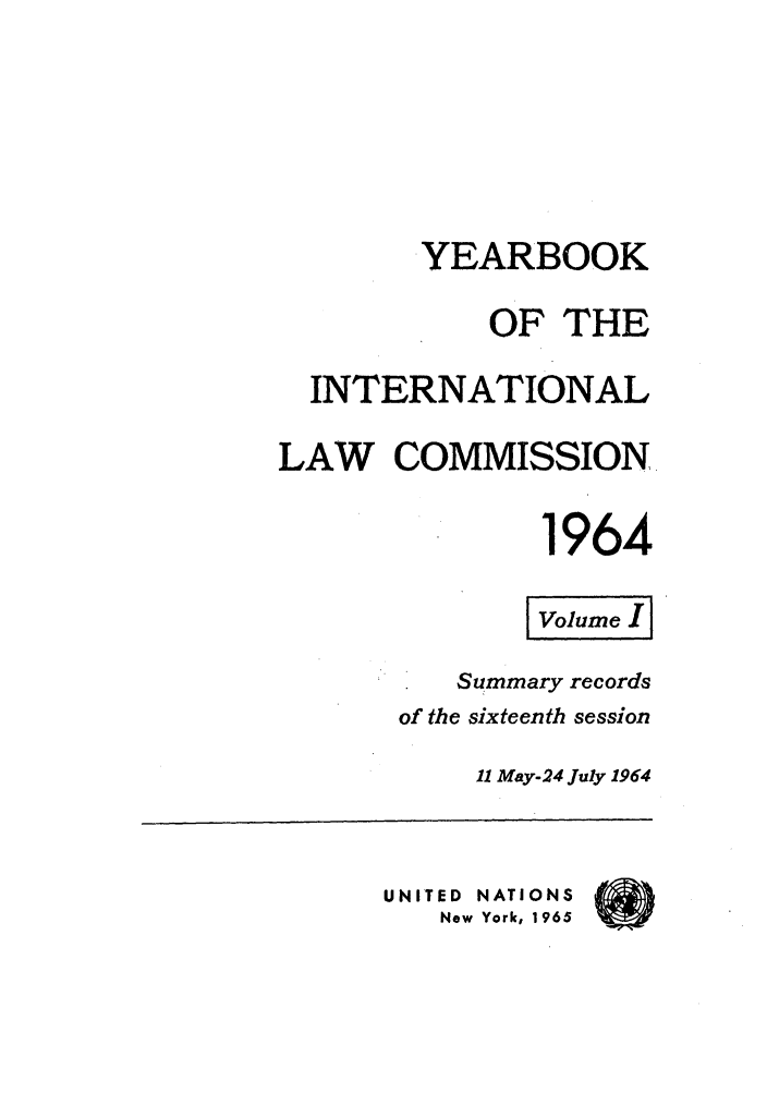 handle is hein.intyb/unyilc1964 and id is 1 raw text is: YEARBOOK
OF THE
INTERNATIONAL
LAW COMMISSION
1964
Summary records
of the sixteenth session
11 May-24 July 1964
UNITED NATIONS
New York, 1965


