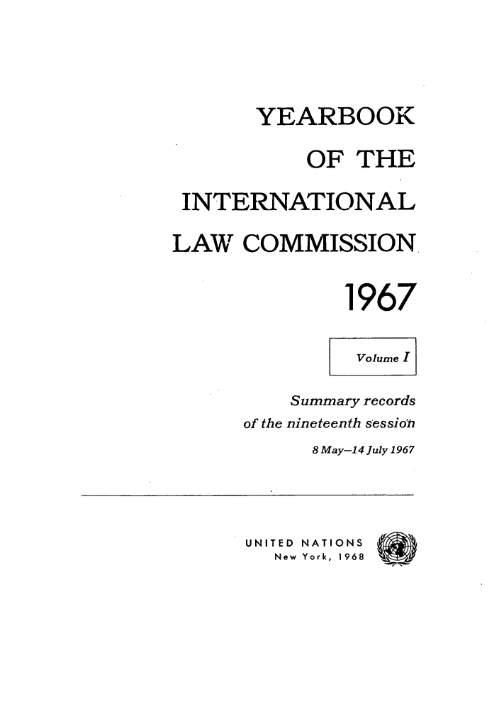 handle is hein.intyb/unyilc1967 and id is 1 raw text is: YEARBOOK
OF THE
INTERNATIONAL
LAW COMMISSION
1967
Volume I
Summary records
of the nineteenth sessio h
8 May-14 July 1967
UNITIED NATIONS f
New York, 1968  W



