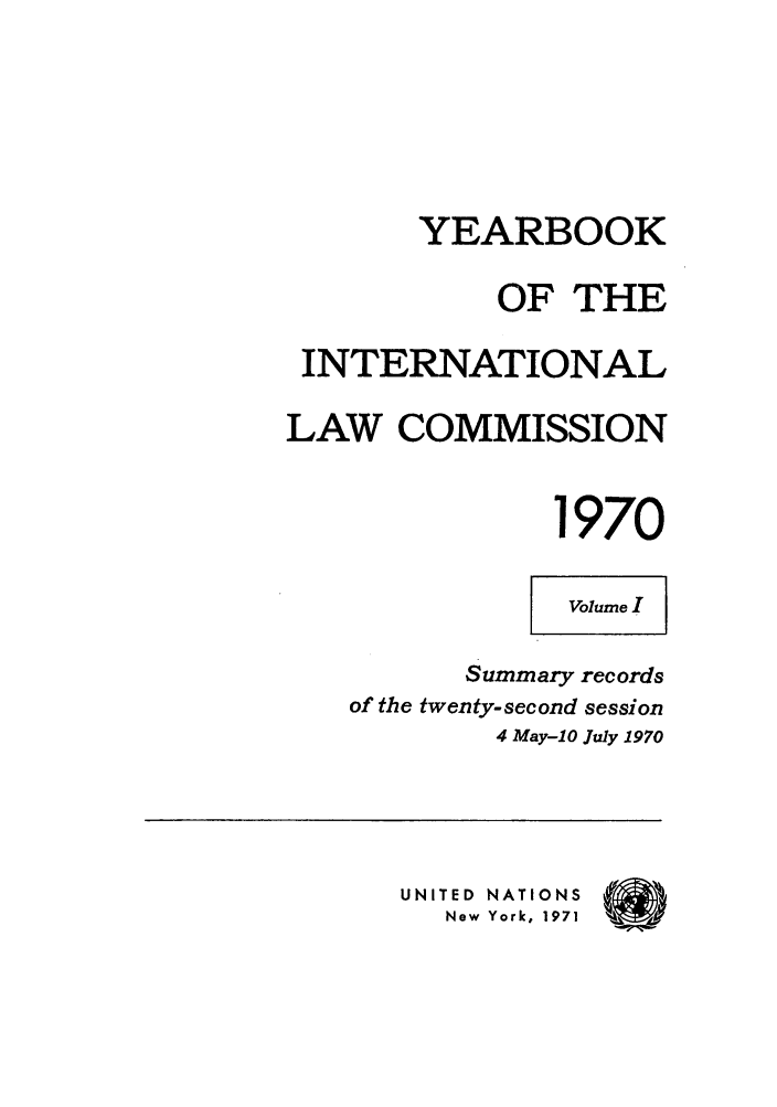 handle is hein.intyb/unyilc1970 and id is 1 raw text is: YEARBOOK
OF THE
INTERNATIONAL
LAW COMMISSION
1970
Volume I
Summary records
of the twenty-second session
4 May-10 July 1970
UNITED NATIONS  (
New  York, IS'7'1z


