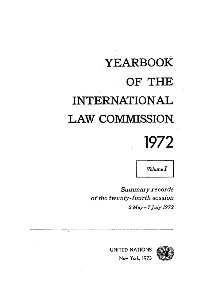 handle is hein.intyb/unyilc1972 and id is 1 raw text is: YEARBOOK
OF THE
INTERNATIONAL
LAW COMMISSION
1972
Volume I
Summary records
of the twenty-fourth session
2 May- 7July 19 72
UNITED NATIONS
New York, 1973  U


