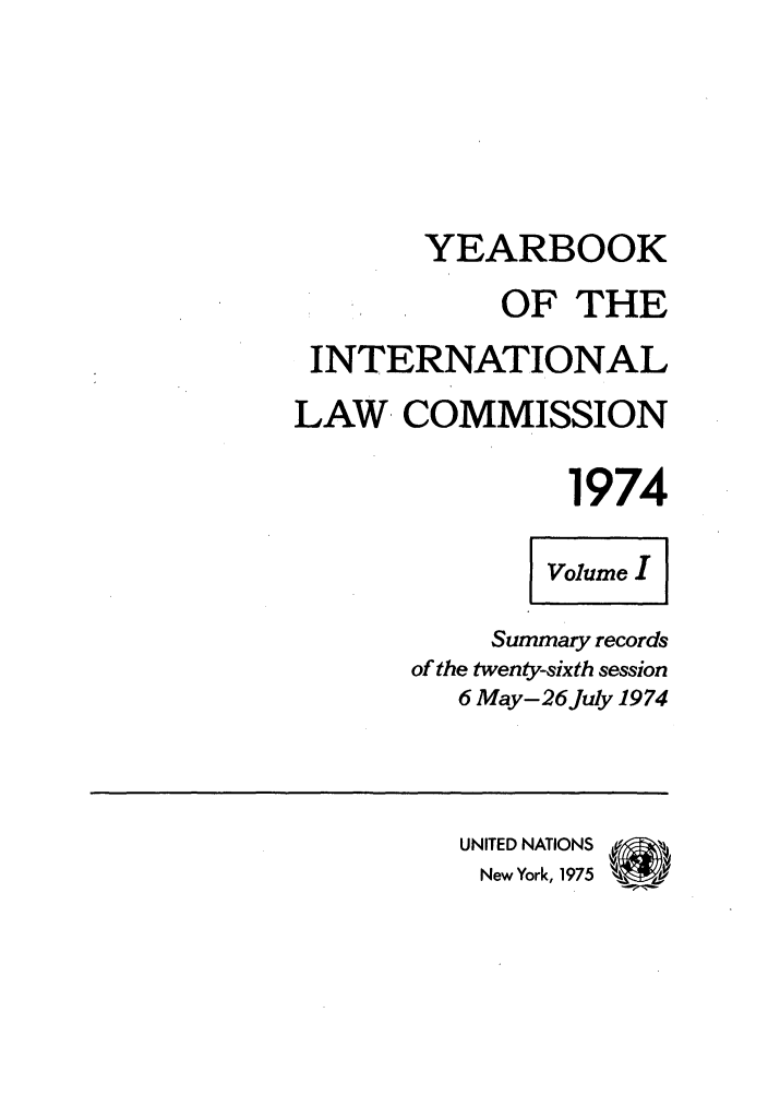 handle is hein.intyb/unyilc1974 and id is 1 raw text is: YEARBOOK
OF THE
INTERNATIONAL
LAW. COMMISSION
1974
volume
Summary records
of the twenty-sixth session
6 May-26July 1974
UNITED NATIONS  %
New York, 1975 T


