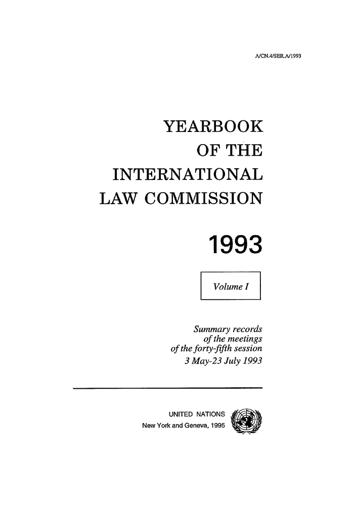 handle is hein.intyb/unyilc1993 and id is 1 raw text is: AICN.4/SER.A/1993

YEARBOOK
OF THE
INTERNATIONAL
LAW COMMISSION
1993
Volume I
Summary records
of the meetings
of the forty-fifth session
3 May-23 July 1993
UNITED NATIONS
New York and Geneva, 1995


