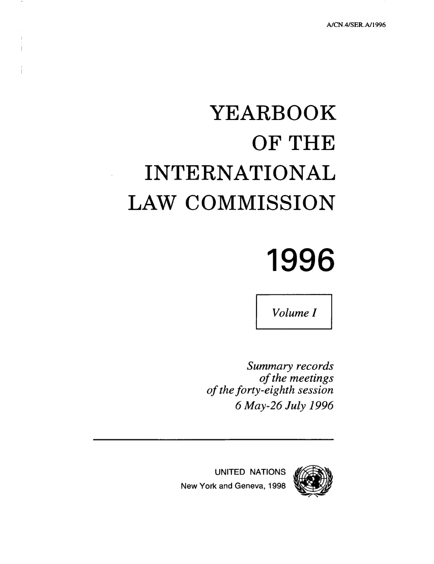handle is hein.intyb/unyilc9601 and id is 1 raw text is: A/CN.4/SER.A/1996

YEARBOOK
OF THE
INTERNATIONAL
LAW COMMISSION
1996
Volume I
Summary records
of the meetings
of the forty-eighth session
6 May-26 July 1996
UNITED NATIONS
New York and Geneva, 1998


