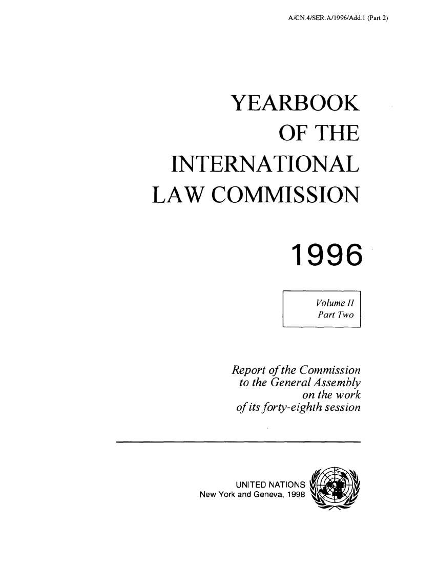 handle is hein.intyb/unyilc9602 and id is 1 raw text is: A/CN 4/SER.A/1996/Add. I (Part 2)

YEARBOOK
OF THE
INTERNATIONAL
LAW COMMISSION
1996
Volume II
Part Two
Report of the Commission
to the General Assembly
on the work
of its forty-eighth session
UNITED NATIONS  (I
New York and Geneva, 1998  A?


