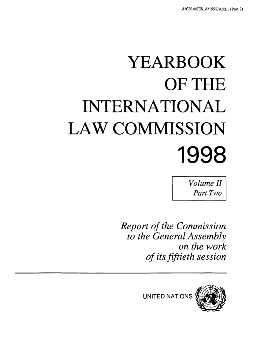 handle is hein.intyb/unyilc9802 and id is 1 raw text is: A/CN.4/SER.A/1998/Add. 1 (Part 2)

YEARBOOK
OF THE
INTERNATIONAL
LAW COMMISSION
1998
Volume II
Part Two
Report of the Commission
to the General Assembly
on the work
of its fiftieth session

UNITED NATIONS


