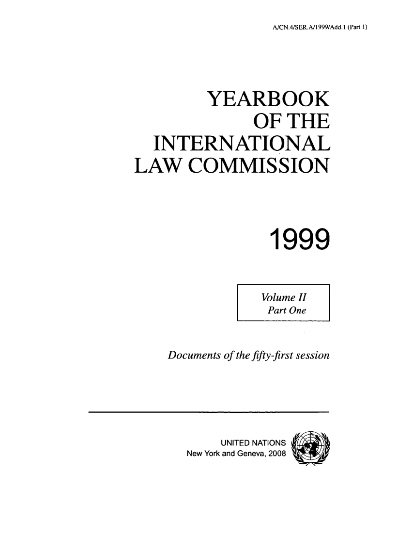 handle is hein.intyb/unyilc9903 and id is 1 raw text is: AICN.4/SER.A/1999/Add.1 (Part 1)

YEARBOOK
OF THE
INTERNATIONAL
LAW COMMISSION
1999

Volume II
Part One

Documents of the fifty-first session

UNITED NATIONS
New York and Geneva, 2008


