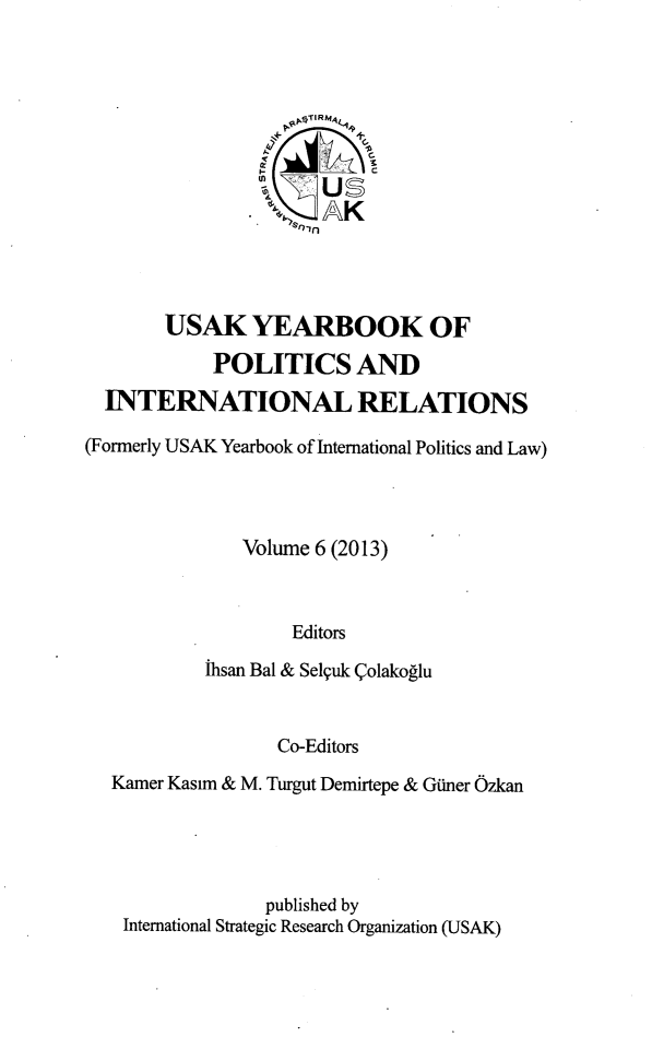 handle is hein.intyb/usakybipl0006 and id is 1 raw text is: tn
US-
USAK YEARBOOK OF
POLITICSAND
INTERNATIONAL RELATIONS
(Formerly USAK Yearbook of International Politics and Law)
Volume 6 (2013)
Editors
ihsan Bal & Selquk (4olakoglu

Co-Editors
Kamer Kasim & M. Turgut Demirtepe & Giner Ozkan
published by
International Strategic Research Organization (USAK)


