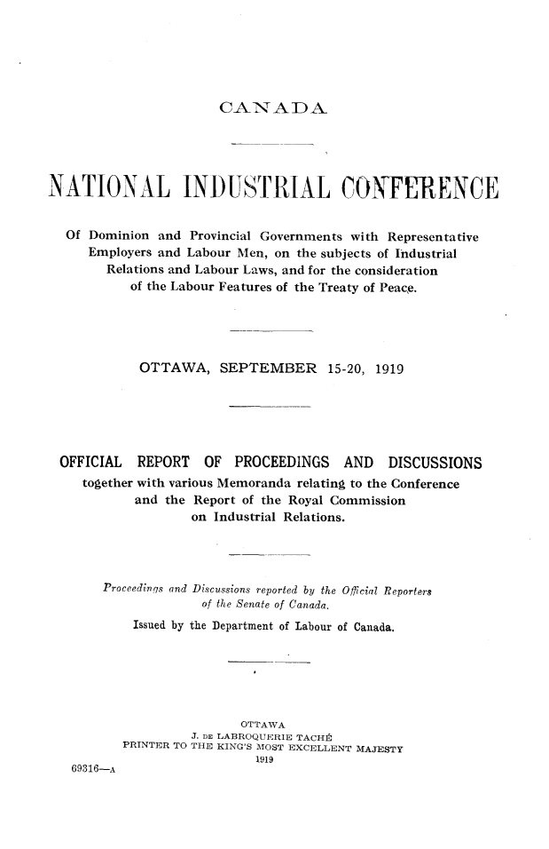 handle is hein.intyb/vmndc0001 and id is 1 raw text is: 






CANAA)


NATIONAL INDUSTRIAL CONFERENCE


  Of Dominion and Provincial Governments with Representative
     Employers and Labour Men, on the subjects of Industrial
        Relations and Labour Laws, and for the consideration
           of the Labour Features of the Treaty of Peace.





           OTTAWA, SEPTEMBER 15-20, 1919


OFFICIAL  REPORT   OF PROCEEDINGS     AND   DISCUSSIONS
   together with various Memoranda relating to the Conference
          and the Report of the Royal Commission
                  on Industrial Relations.


    Proceedings and Discussions reported by the Official Reporters
                 of the Senate of Canada.
        Issued by the Department of Labour of Canada.






                       OTTAWA
                J. DE LABROQUERIE TACH]t
       PRINTER TO THE KING'S MOST EXCELLENT MAJESTY
                         1919
69316-A


