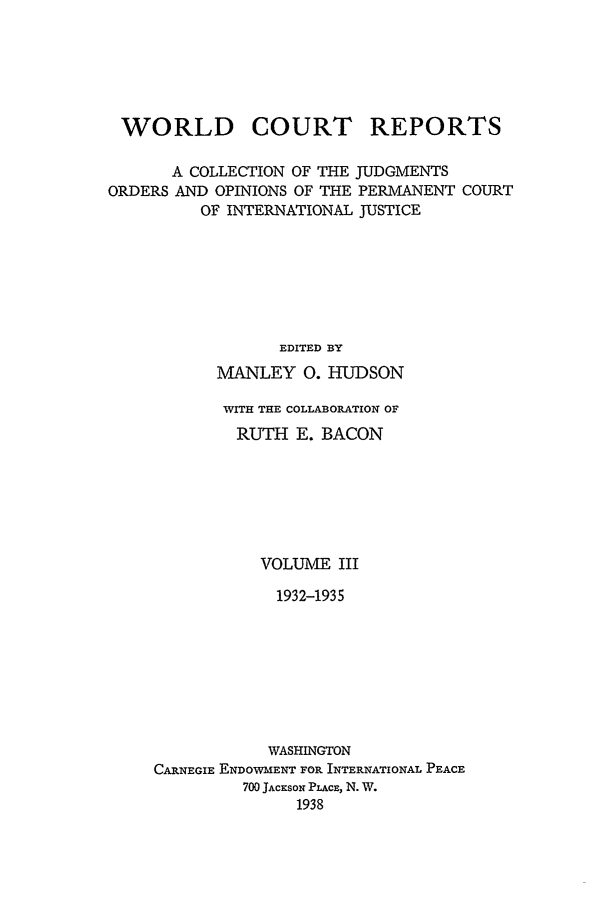 handle is hein.intyb/worlcorep0003 and id is 1 raw text is: WORLD

COURT

REPORTS

A COLLECTION OF THE JUDGMENTS
ORDERS AND OPINIONS OF THE PERMANENT COURT
OF INTERNATIONAL JUSTICE
EDITED BY
MANLEY 0. HUDSON

WITH THE COLLABORATION OF
RUTH E. BACON
VOLUME III
1932-1935
WASHINGTON
CARNEGIE ENDOWMENT FOR INTERNATIONAL PEACE
700 JACKSON PLACE, N. W.
1938


