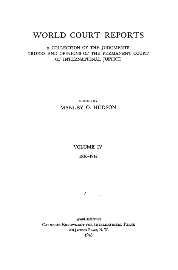 handle is hein.intyb/worlcorep0004 and id is 1 raw text is: WORLD COURT REPORTS
A COLLECTION OF THE JUDGMENTS
ORDERS AND OPINIONS OF THE PERMANENT COURT
OF INTERNATIONAL JUSTICE
EDITED BY
MANLEY 0. HUDSON
VOLUME IV
1936-1942
WASHINGTON
CA.NEGIE ENDOWMENT FOP INTEPUNATIONAL PEACE
700 JAcxsoN PLAcE, N. W.
1943


