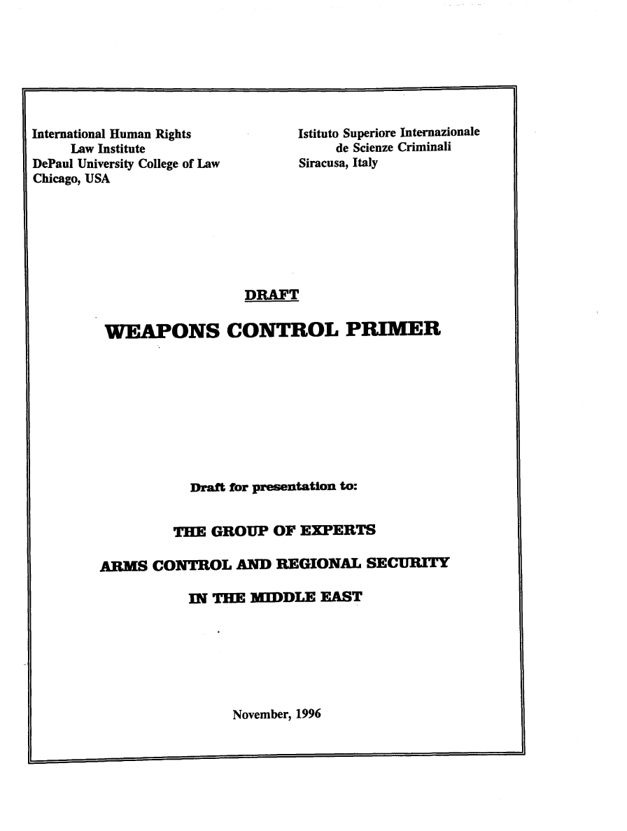 handle is hein.intyb/wpnsctrp0001 and id is 1 raw text is: 







International Human Rights
     Law Institute
DePaul University College of Law
Chicago, USA


Istituto Superiore Internazionale
     de Scienze Criminali
Siracusa, Italy


                  DRAFT

 WEAPONS CONTROL PRIMER










           Draft for presentation to:


         THE  GROUP  OF  EXPERTS

ARMS   CONTROL   AND  REGIONAL   SECURITY

           IN THE  MIDDLE  EAST


November, 1996


