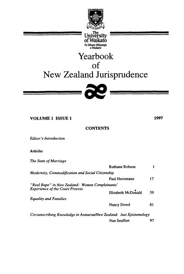 handle is hein.intyb/ynzjuris0001 and id is 1 raw text is: The
University
of Waikato
Te Whare Wananga
o Waikato
Yearbook
of
New Zealand Jurisprudence
VOLUME 1 ISSUE 1                                                   1997
CONTENTS
Editor's Introduction
Articles
The State of Marriage
Ruthann Robson          I
Modernity, Commodification and Social Citizenship
Paul Havemann         17
Real Rape in New Zealand: Women Complainants'
Experience of the Court Process                   4M
Elisabeth McDonald    59
Equality and Families
Nancy Dowd            81
Circumscribing Knowledge in AotearoalNew Zealand: Just Epistemology
Nan Seuffert          97


