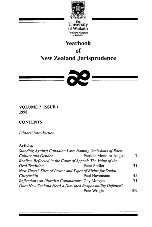 handle is hein.intyb/ynzjuris0002 and id is 1 raw text is: The
University
of Waikato
Te Whare Winanga
o Waika to
Yearbook
of
New Zealand Jurisprudence
VOLUME 2 ISSUE 1
1998
CONTENTS
Editors'Introduction
Articles
Standing Against Canadian Law: Naming Omissions of Race,
Culture and Gender               Patricia Monture-Angus    7
Realism Reflected in the Court of Appeal: The Value of the
Oral Tradition                   Peter Spiller            31
New Times? Sites of Power and Types of Rights for Social
Citizenship                      Paul Havemann            45
Reflections on Pluralist Conundrums Gay Morgan            71
Does New Zealand Need a Dimished Responsibility Defence?
Fran Wright             109


