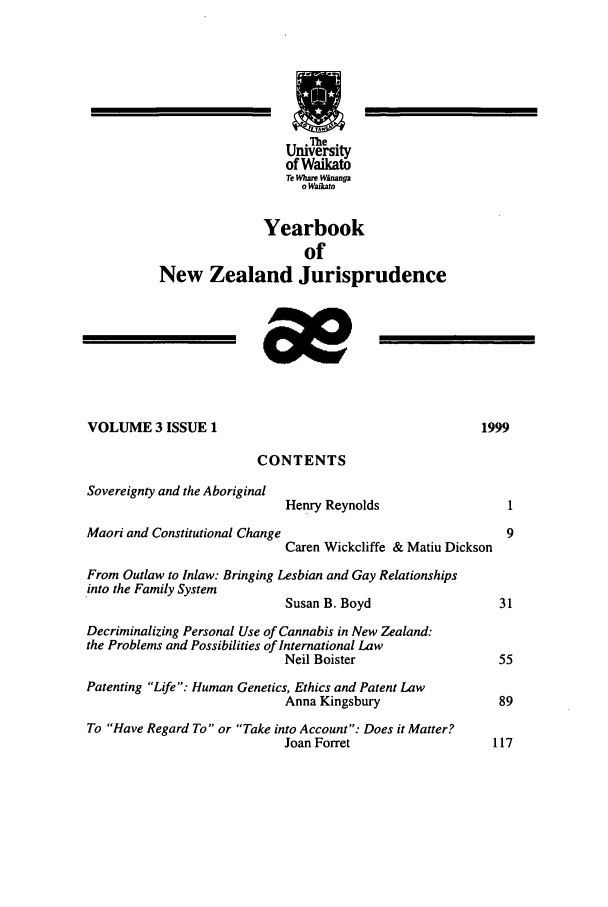 handle is hein.intyb/ynzjuris0003 and id is 1 raw text is: The
University
of Waikato
Te %hare Winanga
o Wkto
Yearbook
of
New Zealand Jurisprudence
VOLUME 3 ISSUE 1                                          1999
CONTENTS
Sovereignty and the Aboriginal
Henry Reynolds                   1
Maori and Constitutional Change                              9
Caren Wickcliffe & Matiu Dickson
From Outlaw to Inlaw: Bringing Lesbian and Gay Relationships
into the Family System
Susan B. Boyd                  31
Decriminalizing Personal Use of Cannabis in New Zealand:
the Problems and Possibilities of International Law
Neil Boister                   55
Patenting Life: Human Genetics, Ethics and Patent Law
Anna Kingsbury                 89
To Have Regard To or Take into Account: Does it Matter?
Joan Forret                    117


