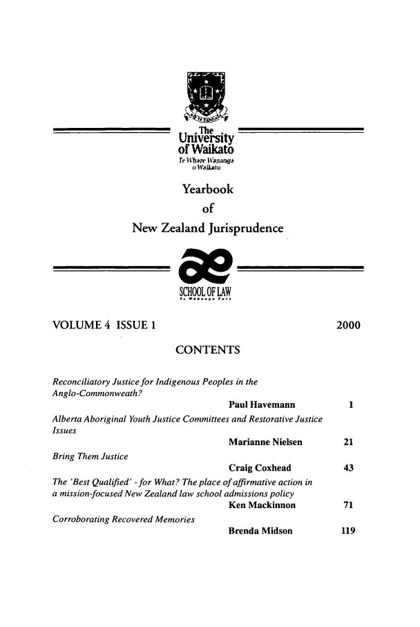 handle is hein.intyb/ynzjuris0004 and id is 1 raw text is: u.Te .
nrlverItSly
of Waikato
Tr Qtrem I Vpar a
a WaIka a
Yearbook
of
New Zealand Jurisprudence
SCHOOL OF LAW
VOLUME 4 ISSUE 1                                              2000
CONTENTS
Reconciliatory Justice for Indigenous Peoples in the
Anglo-Commonweath?
Paul Havemann
Alberta Aboriginal Youth Justice Committees and Restorative Justice
Issues
Marianne Nielsen         21
Bring Them Justice
Craig Coxhead            43
The 'Best Qualified' -for What? The place of affirmative action in
a mission-focused New Zealand law school admissions policy
Ken Mackinnon            71
Corroborating Recovered Memories
Brenda Midson            119


