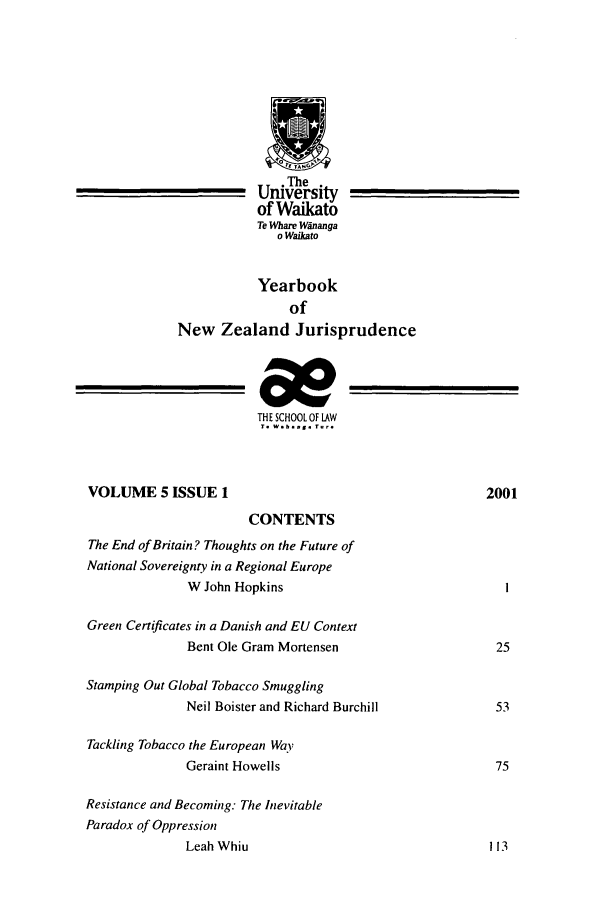 handle is hein.intyb/ynzjuris0005 and id is 1 raw text is: The
University
of Waikato
Te Whare Wananga
o Waikato
Yearbook
of
New Zealand Jurisprudence
THE SCHOOL OF LAW
T. W.b. ag. T.-.
VOLUME 5 ISSUE 1                                           2001
CONTENTS
The End of Britain? Thoughts on the Future of
National Sovereignty in a Regional Europe
W John Hopkins
Green Certificates in a Danish and EU Context
Bent Ole Gram Mortensen                       25
Stamping Out Global Tobacco Smuggling
Neil Boister and Richard Burchill             53
Tackling Tobacco the European Way
Geraint Howells                               75
Resistance and Becoming: The Inevitable
Paradox of Oppression
Leah Whiu                                    113


