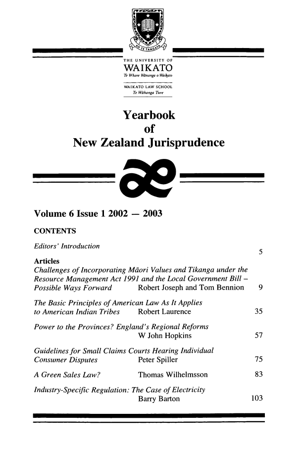 handle is hein.intyb/ynzjuris0006 and id is 1 raw text is: THE UNIVERSITY OF
WAIKATO
T WVhawe Wroanga o Waikato
WAIKATO LAW SCHOOL
Te Wahanga Ture
Yearbook
of
New Zealand Jurisprudence
Volume 6 Issue 1 2002 - 2003
CONTENTS
Editors' Introduction
5
Articles
Challenges of Incorporating Maori Values and Tikanga under the
Resource Management Act .1991 and the Local Government Bill -
Possible Ways Forward       Robert Joseph and Tom Bennion    9
The Basic Principles of American Law As It Applies
to American Indian Tribes   Robert Laurence                 35
Power to the Provinces? England's Regional Reforms
W John Hopkins                  57
Guidelines for Small Claims Courts Hearing Individual
Consumer Disputes           Peter Spiller                  75
A Green Sales Law?          Thomas Wilhelmsson              83
Industry-Specific Regulation: The Case of Electricity
Barry Barton                   103


