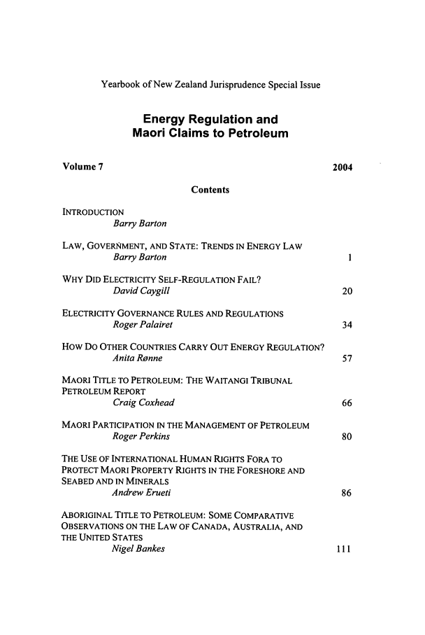 handle is hein.intyb/ynzjuris0007 and id is 1 raw text is: Yearbook of New Zealand Jurisprudence Special Issue
Energy Regulation and
Maori Claims to Petroleum
Volume 7                                         2004
Contents
INTRODUCTION
Barry Barton
LAW, GOVERNMENT, AND STATE: TRENDS IN ENERGY LAW
Barry Barton                               1
WHY DID ELECTRICITY SELF-REGULATION FAIL?
David Caygill                             20
ELECTRICITY GOVERNANCE RULES AND REGULATIONS
Roger Palairet                            34
How DO OTHER COUNTRIES CARRY OUT ENERGY REGULATION?
Anita Ronne                               57
MAORI TITLE TO PETROLEUM: THE WAITANGI TRIBUNAL
PETROLEUM REPORT
Craig Coxhead                             66
MAORI PARTICIPATION IN THE MANAGEMENT OF PETROLEUM
Roger Perkins                             80
THE USE OF INTERNATIONAL HUMAN RIGHTS FORA TO
PROTECT MAORI PROPERTY RIGHTS IN THE FORESHORE AND
SEABED AND IN MINERALS
Andrew Erueti                             86
ABORIGINAL TITLE TO PETROLEUM: SOME COMPARATIVE
OBSERVATIONS ON THE LAW OF CANADA, AUSTRALIA, AND
THE UNITED STATES
Nigel Bankes                             1ll


