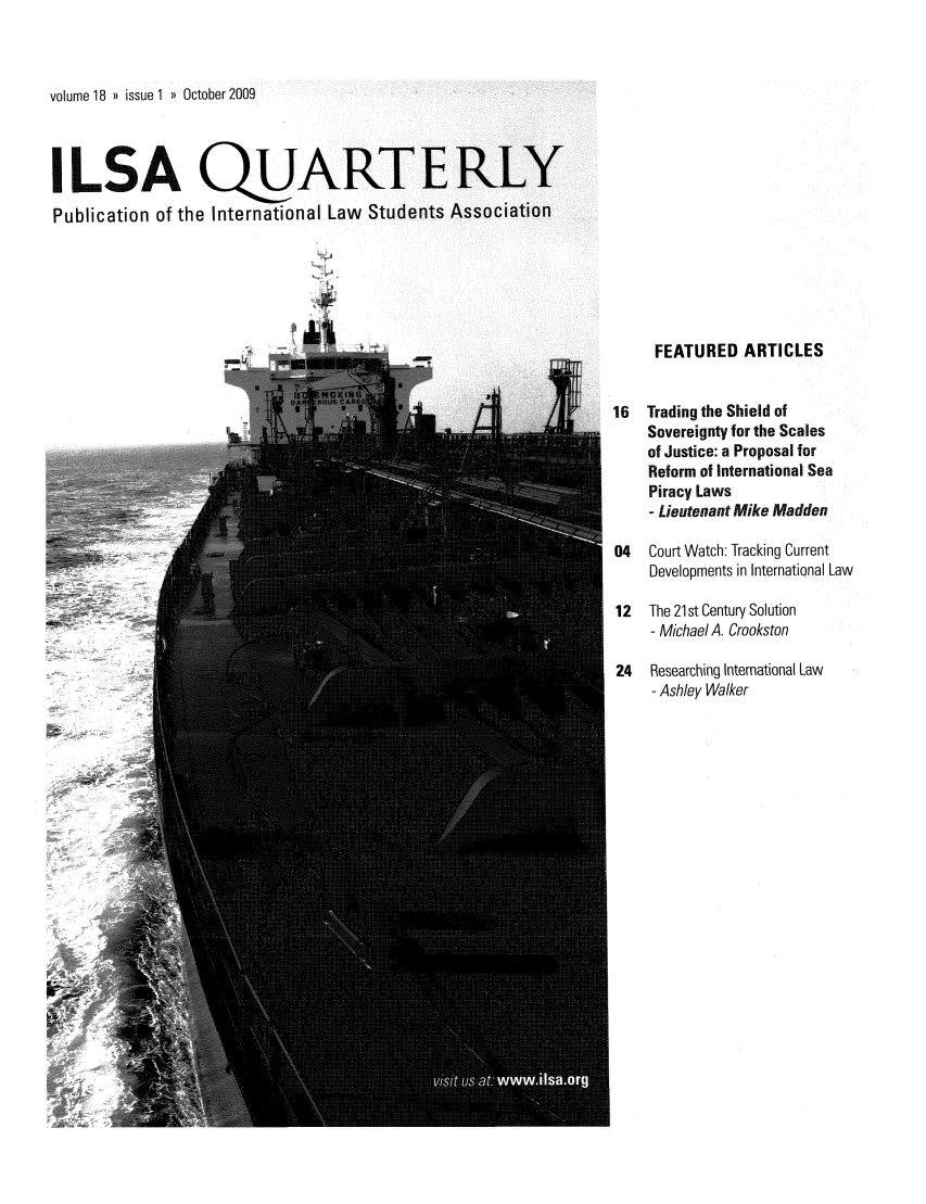 handle is hein.jessup/ilsaqrtly0018 and id is 1 raw text is: volume 18 )) issue 1 )) October2009

ILSA QARTERLY
Publication of the International Law Students Association
FEATURED ARTICLES
16  Tradingthe Shield of
Sovereignty for the Scales
of Justice: a Proposal for
Reform of International Sea
Piracy Laws
- Lieutenant Mike Madden
04   Court Watch: Tracking Current
Developments in International Law
12  The 21st Century Solution
- Michael A. Crookston
24   Researching International Law
- Ashley Walker


