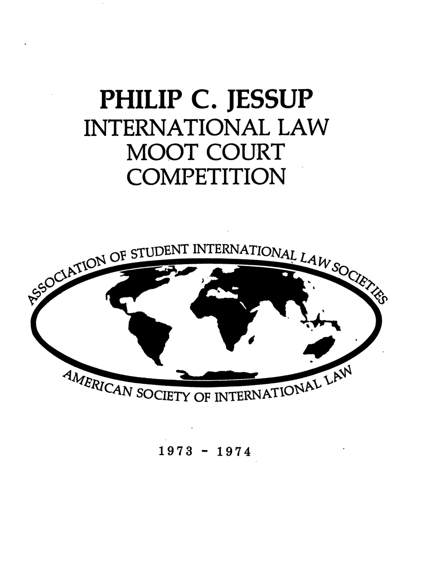 handle is hein.jessup/philcj19731 and id is 1 raw text is: PHILIP

C.

JESSUP

INTERNATIONAL LAW
MOOT COURT
COMPETITION

OV STUDENT INTERNATIONAL LA

4A CAN SOCIETY OF INTERNATIOI

1973 - 1974


