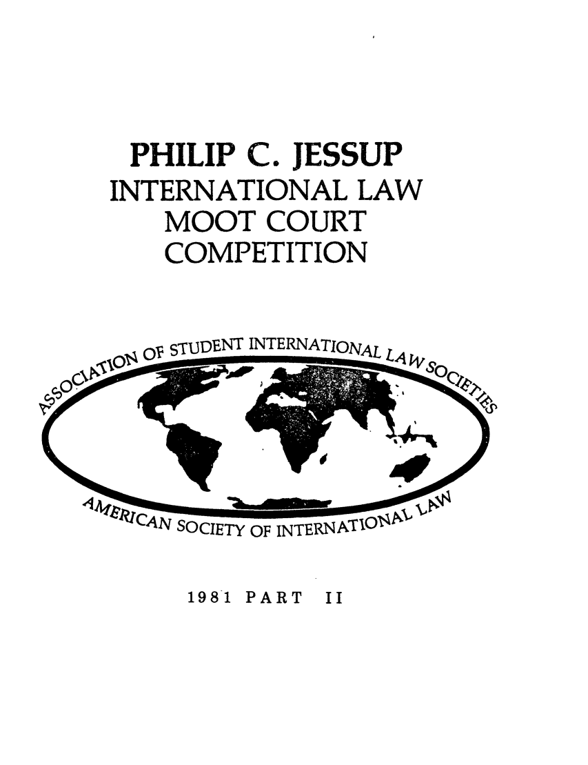 handle is hein.jessup/philcj19812 and id is 1 raw text is: PHILIP C. JESSUP
INTERNATIONAL LAW
MOOT COURT
COMPETITION

OV STUDENT INTERNATIONAL

CAN SOCIETY OF INTERNATIOI

1981 PART II



