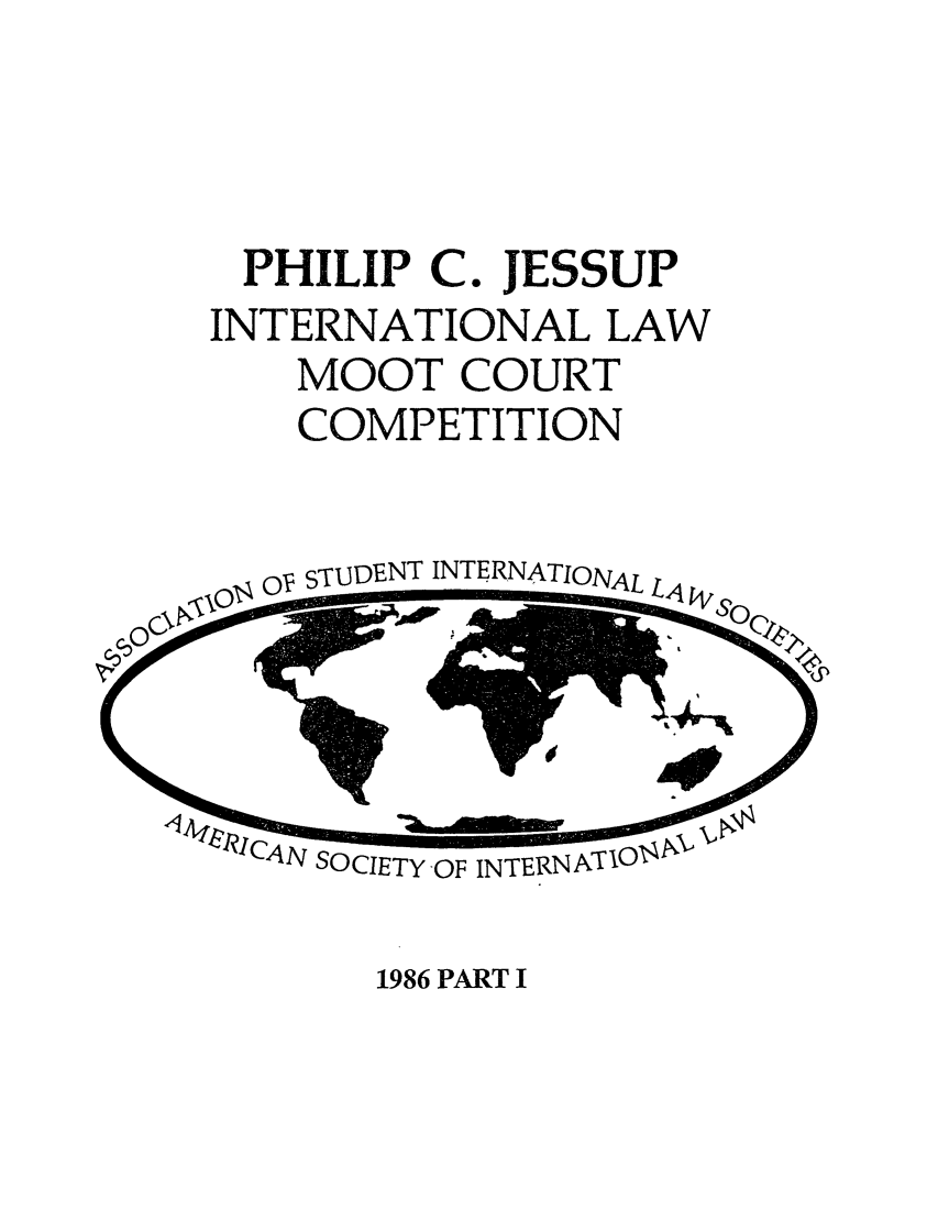 handle is hein.jessup/philcj19861 and id is 1 raw text is: PHILIP C. JESSUP
INTERNATIONAL LAW
MOOT COURT
COMPETITION

O  STrUDENT INTERNATIONAL

CAN SOCIETY OF

1986 PART I


